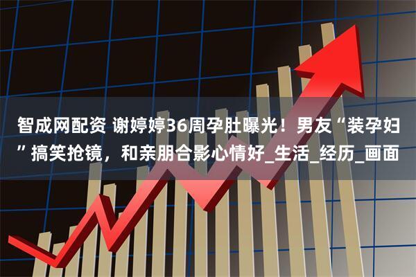 智成网配资 谢婷婷36周孕肚曝光！男友“装孕妇”搞笑抢镜，和亲朋合影心情好_生活_经历_画面