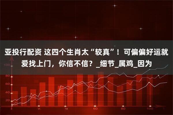 亚投行配资 这四个生肖太“较真”！可偏偏好运就爱找上门，你信不信？_细节_属鸡_因为