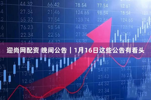 迎尚网配资 晚间公告｜1月16日这些公告有看头